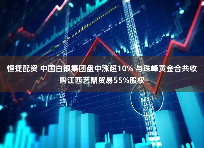 恒捷配资 中国白银集团盘中涨超10% 与珠峰黄金合共收购江西艺鼎贸易55%股权