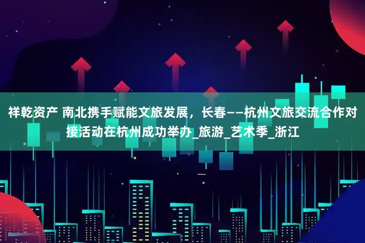 祥乾资产 南北携手赋能文旅发展，长春——杭州文旅交流合作对接活动在杭州成功举办_旅游_艺术季_浙江