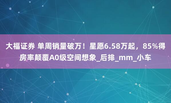 大福证券 单周销量破万！星愿6.58万起，85%得房率颠覆A0级空间想象_后排_mm_小车