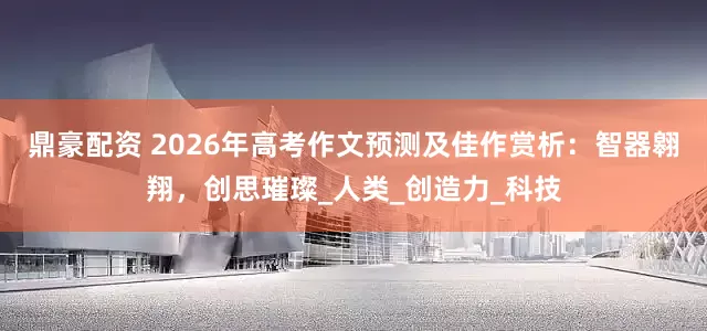 鼎豪配资 2026年高考作文预测及佳作赏析：智器翱翔，创思璀璨_人类_创造力_科技