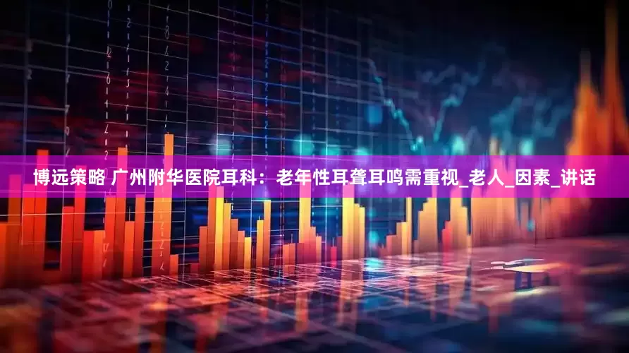 博远策略 广州附华医院耳科：老年性耳聋耳鸣需重视_老人_因素_讲话