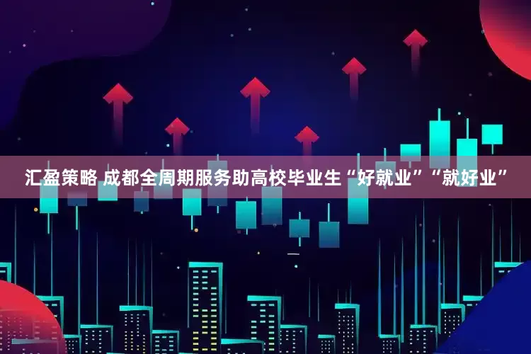汇盈策略 成都全周期服务助高校毕业生“好就业”“就好业”