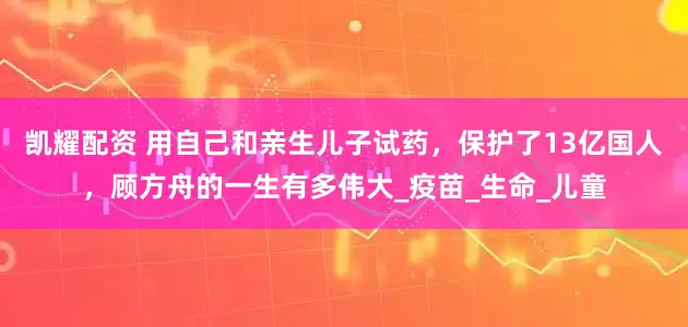 凯耀配资 用自己和亲生儿子试药，保护了13亿国人，顾方舟的一生有多伟大_疫苗_生命_儿童