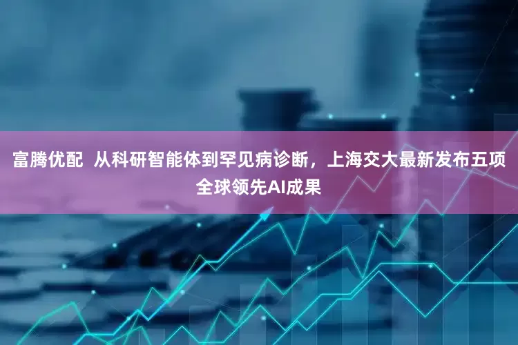 富腾优配  从科研智能体到罕见病诊断，上海交大最新发布五项全球领先AI成果