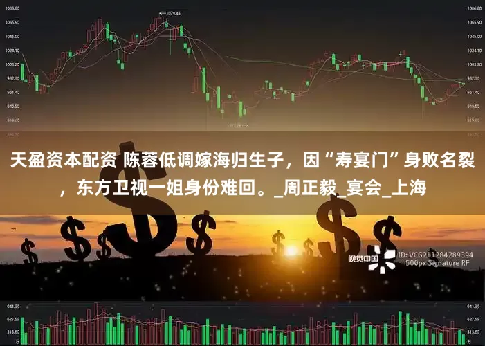 天盈资本配资 陈蓉低调嫁海归生子，因“寿宴门”身败名裂，东方卫视一姐身份难回。_周正毅_宴会_上海