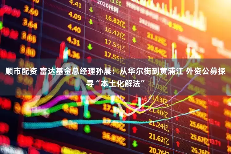 顺市配资 富达基金总经理孙晨：从华尔街到黄浦江 外资公募探寻“本土化解法”
