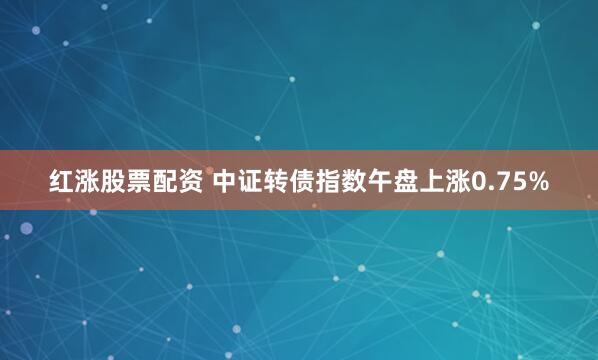 红涨股票配资 中证转债指数午盘上涨0.75%